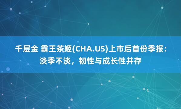 千层金 霸王茶姬(CHA.US)上市后首份季报：淡季不淡，韧性与成长性并存