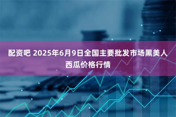 配资吧 2025年6月9日全国主要批发市场黑美人西瓜价格行情