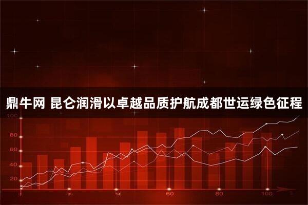 鼎牛网 昆仑润滑以卓越品质护航成都世运绿色征程