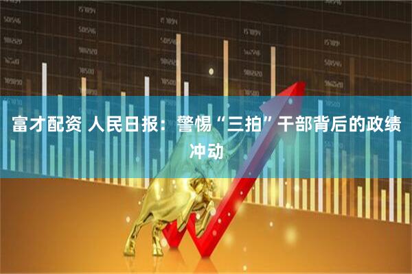 富才配资 人民日报：警惕“三拍”干部背后的政绩冲动