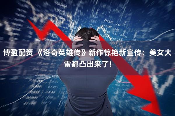 博盈配资 《洛奇英雄传》新作惊艳新宣传:美女大雷都凸出来了!