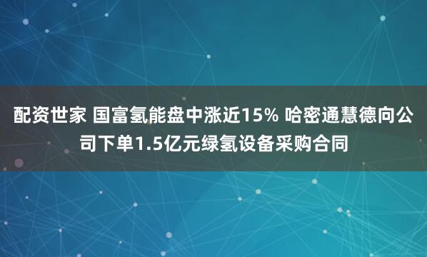 配资世家 国富氢能盘中涨近15% 哈密通慧德向公司下单1.5亿元绿氢设备采购合同