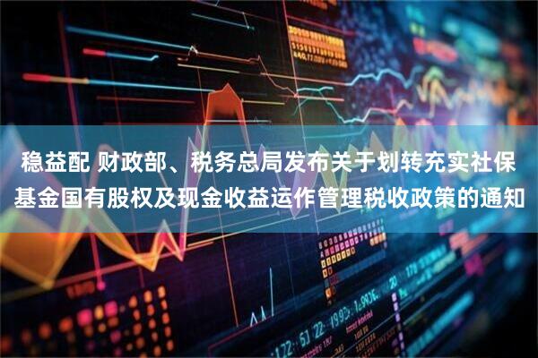 稳益配 财政部、税务总局发布关于划转充实社保基金国有股权及现金收益运作管理税收政策的通知
