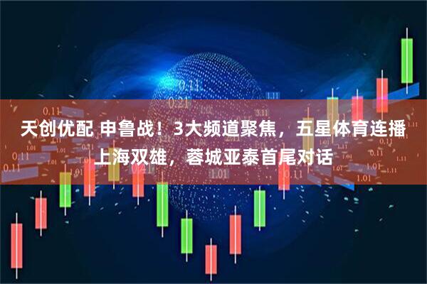 天创优配 申鲁战！3大频道聚焦，五星体育连播上海双雄，蓉城亚泰首尾对话