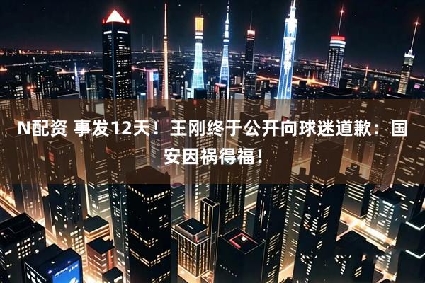N配资 事发12天！王刚终于公开向球迷道歉：国安因祸得福！
