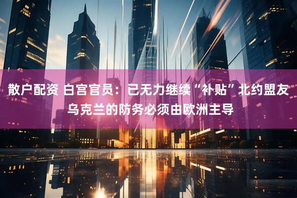 散户配资 白宫官员：已无力继续“补贴”北约盟友 乌克兰的防务必须由欧洲主导