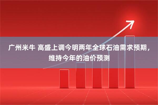 广州米牛 高盛上调今明两年全球石油需求预期,维持今年的油价预测