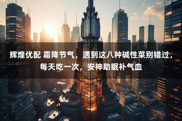 辉煌优配 霜降节气,遇到这八种碱性菜别错过,每天吃一次,安神助眠补气血