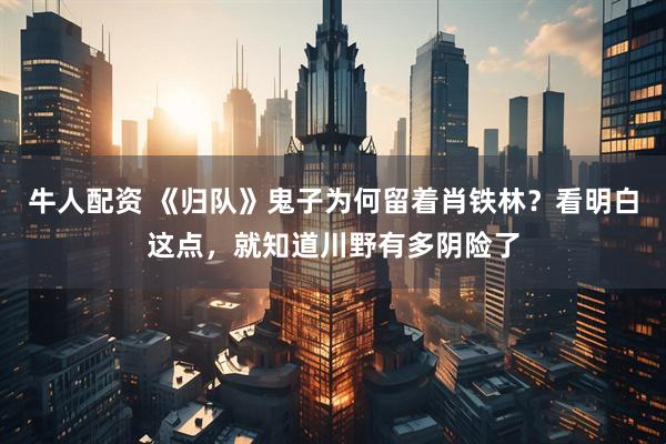 牛人配资 《归队》鬼子为何留着肖铁林？看明白这点，就知道川野有多阴险了